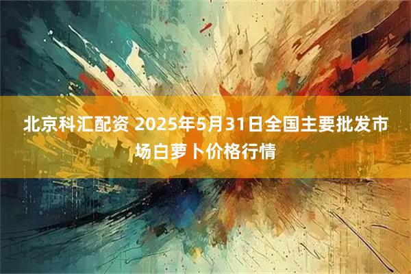 北京科汇配资 2025年5月31日全国主要批发市场白萝卜价格行情