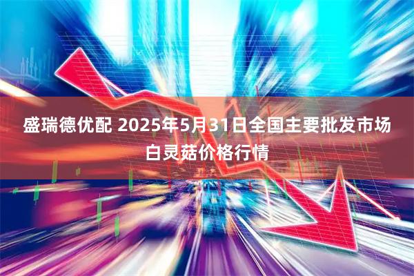 盛瑞德优配 2025年5月31日全国主要批发市场白灵菇价格行情
