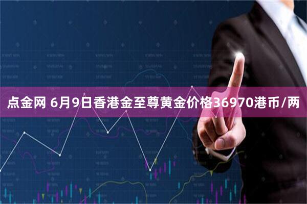 点金网 6月9日香港金至尊黄金价格36970港币/两
