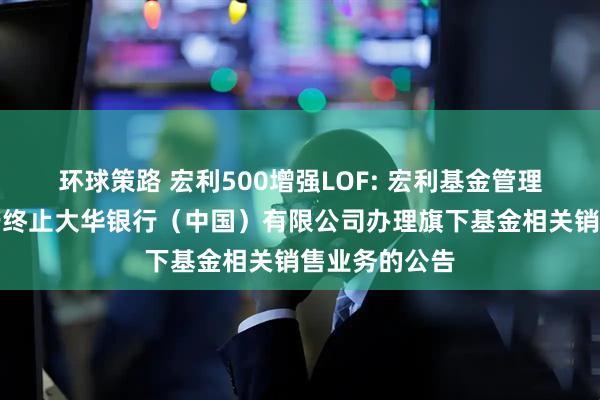 环球策路 宏利500增强LOF: 宏利基金管理有限公司关于终止大华银行（中国）有限公司办理旗下基金相关销售业务的公告