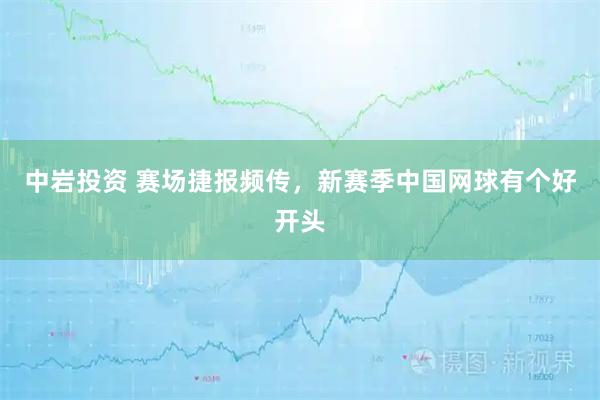 中岩投资 赛场捷报频传，新赛季中国网球有个好开头