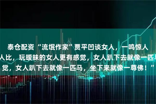 泰仓配资 “流氓作家”贾平凹谈女人，一鸣惊人！他说：“跟睡过的女人比，玩暧昧的女人更有感觉，女人趴下去就像一匹马，坐下来就像一尊佛！”