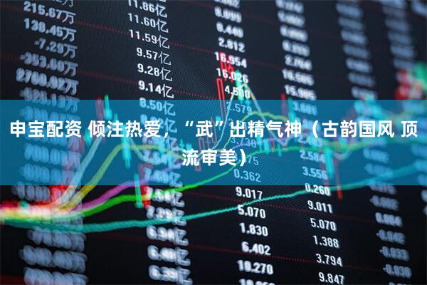 申宝配资 倾注热爱，“武”出精气神（古韵国风 顶流审美）