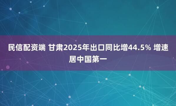 民信配资端 甘肃2025年出口同比增44.5% 增速居中国第一