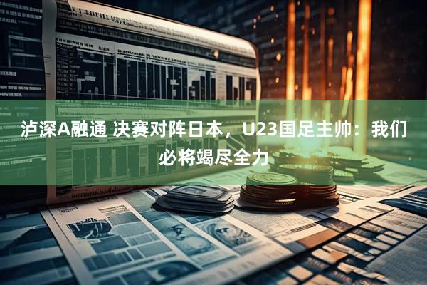 泸深A融通 决赛对阵日本，U23国足主帅：我们必将竭尽全力