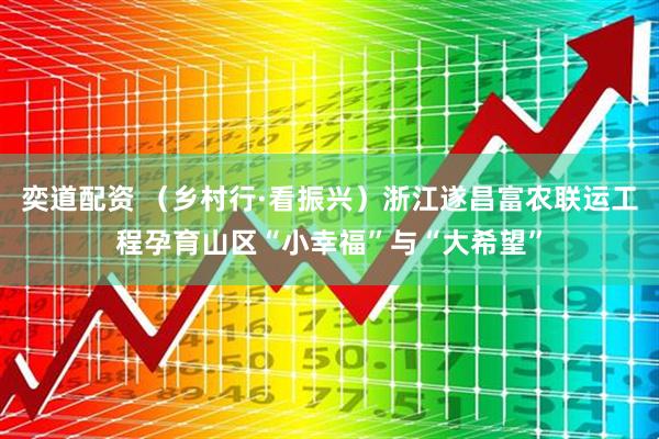 奕道配资 （乡村行·看振兴）浙江遂昌富农联运工程孕育山区“小幸福”与“大希望”