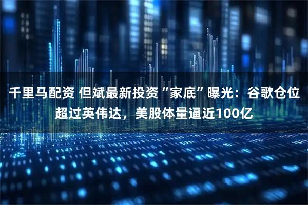 千里马配资 但斌最新投资“家底”曝光：谷歌仓位超过英伟达，美股体量逼近100亿