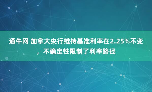 通牛网 加拿大央行维持基准利率在2.25%不变，不确定性限制了利率路径