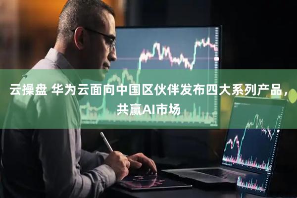 云操盘 华为云面向中国区伙伴发布四大系列产品，共赢AI市场
