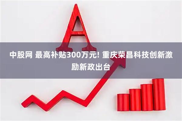 中股网 最高补贴300万元! 重庆荣昌科技创新激励新政出台
