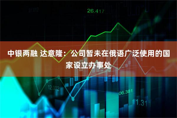 中银两融 达意隆：公司暂未在俄语广泛使用的国家设立办事处