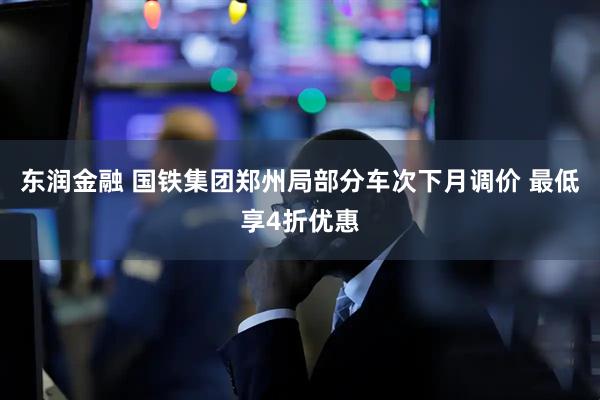东润金融 国铁集团郑州局部分车次下月调价 最低享4折优惠